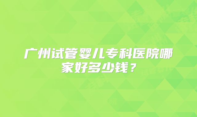 广州试管婴儿专科医院哪家好多少钱?