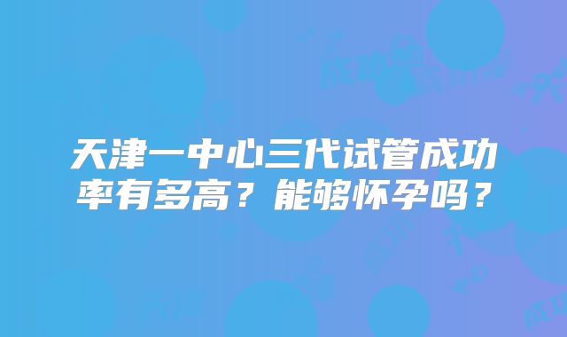 天津一中心三代试管成功率有多高？能够怀孕吗？