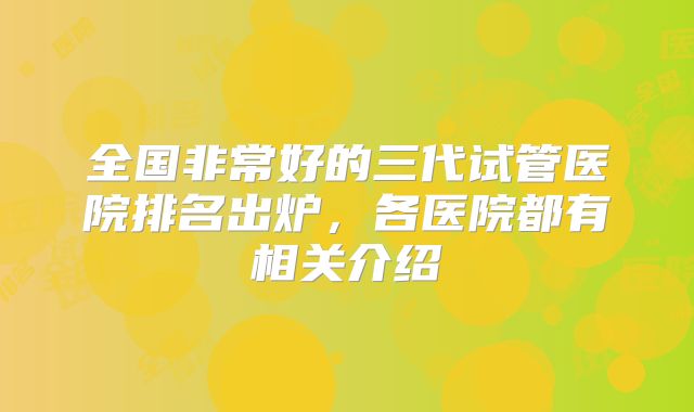 全国非常好的三代试管医院排名出炉，各医院都有相关介绍