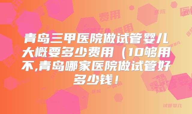青岛三甲医院做试管婴儿大概要多少费用(10够用不,青岛哪家医院做试管好多少钱!