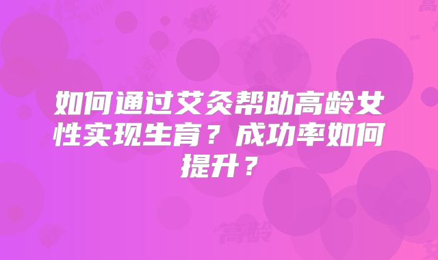 如何通过艾灸帮助高龄女性实现生育?成功率如何提升?