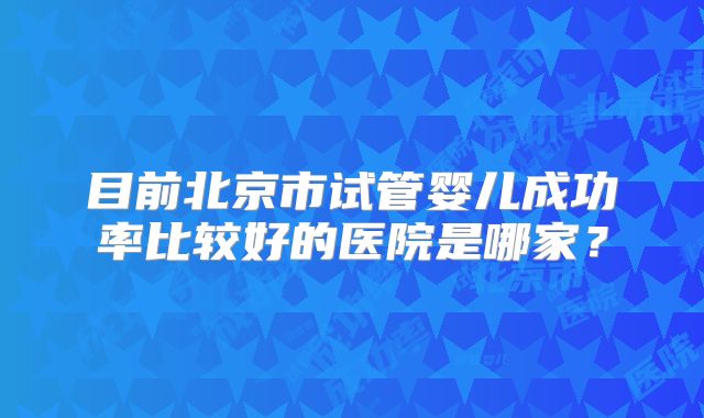 目前北京市试管婴儿成功率比较好的医院是哪家？
