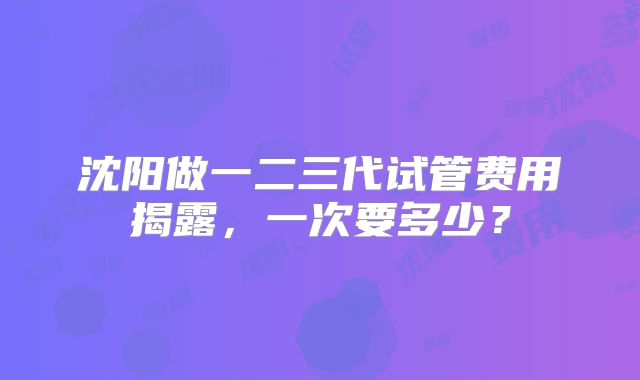 沈阳做一二三代试管费用揭露，一次要多少？
