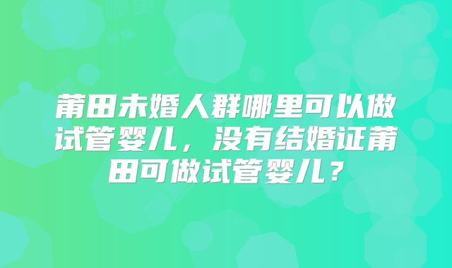 莆田未婚人群哪里可以做试管婴儿，没有结婚证莆田可做试管婴儿？