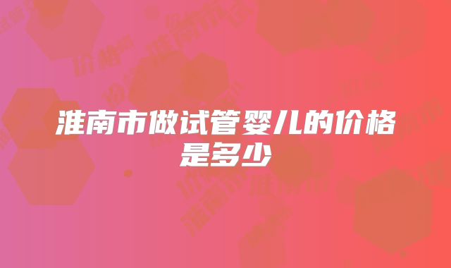 淮南市做试管婴儿的价格是多少