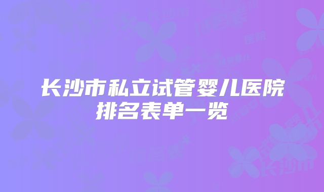 长沙市私立试管婴儿医院排名表单一览