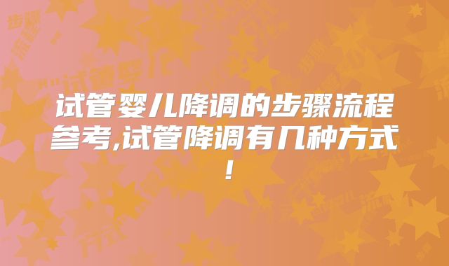 试管婴儿降调的步骤流程参考,试管降调有几种方式！