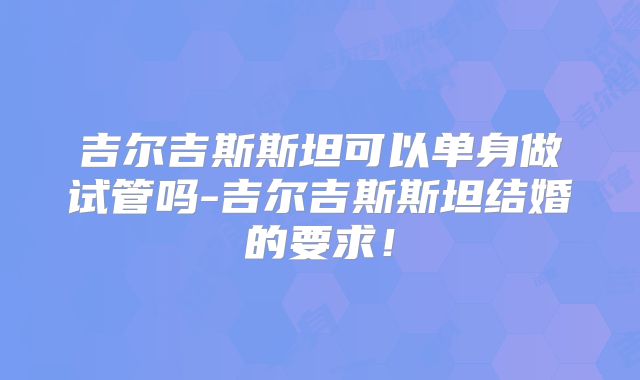 吉尔吉斯斯坦可以单身做试管吗-吉尔吉斯斯坦结婚的要求！