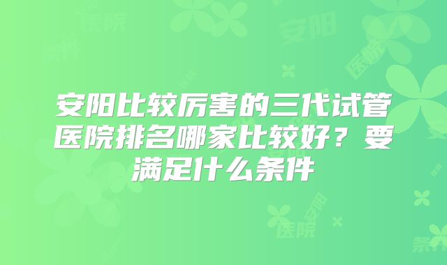 安阳比较厉害的三代试管医院排名哪家比较好？要满足什么条件