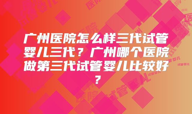 广州医院怎么样三代试管婴儿三代?广州哪个医院做第三代试管婴儿比较好?