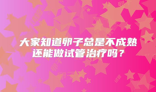大家知道卵子总是不成熟还能做试管治疗吗？