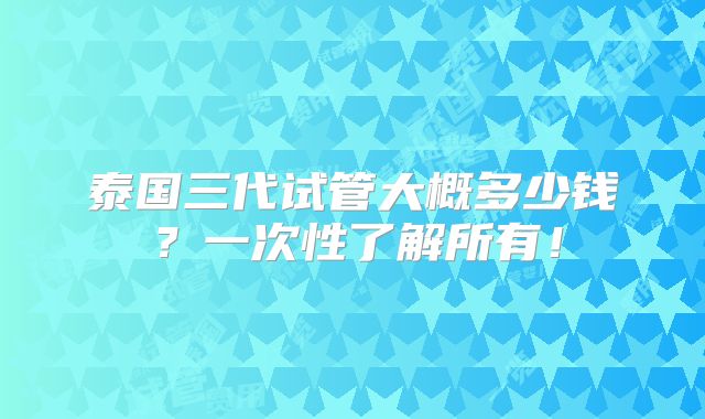 泰国三代试管大概多少钱？一次性了解所有！