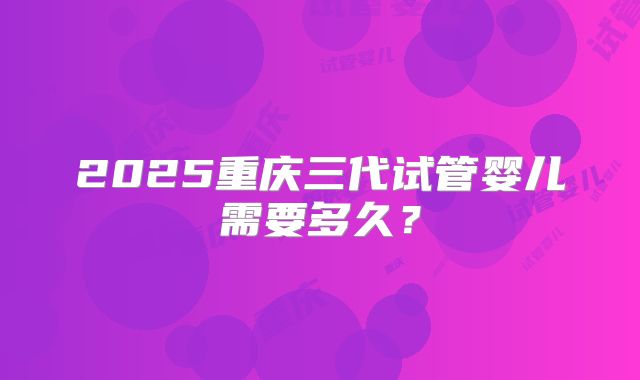 2025重庆三代试管婴儿需要多久?