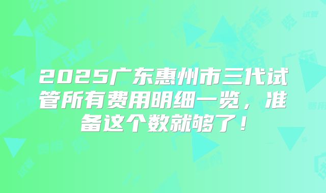 2025广东惠州市三代试管所有费用明细一览，准备这个数就够了！