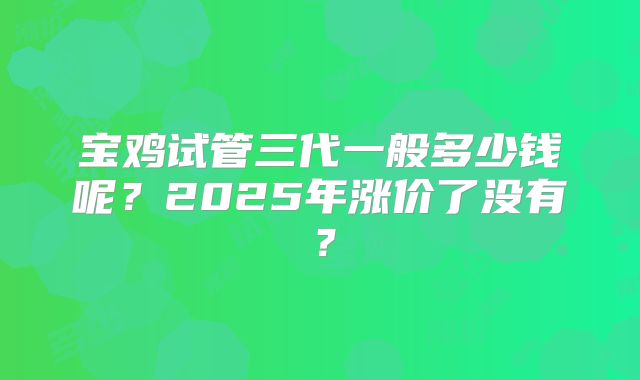 宝鸡试管三代一般多少钱呢?2025年涨价了没有?
