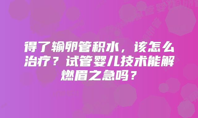 得了输卵管积水，该怎么治疗？试管婴儿技术能解燃眉之急吗？