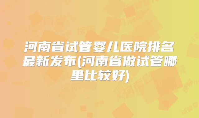 河南省试管婴儿医院排名最新发布(河南省做试管哪里比较好)