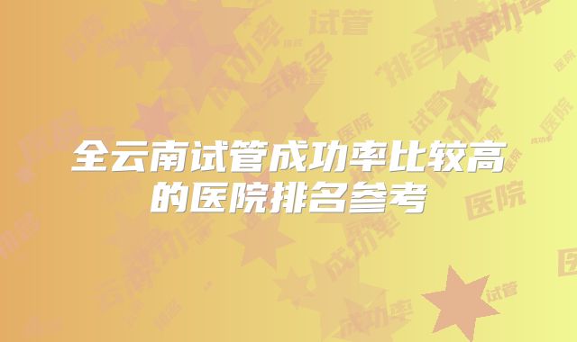 全云南试管成功率比较高的医院排名参考