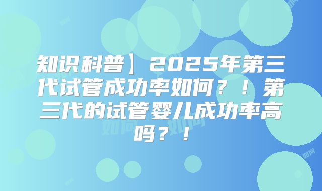 知识科普】2025年第三代试管成功率如何？！第三代的试管婴儿成功率高吗？！