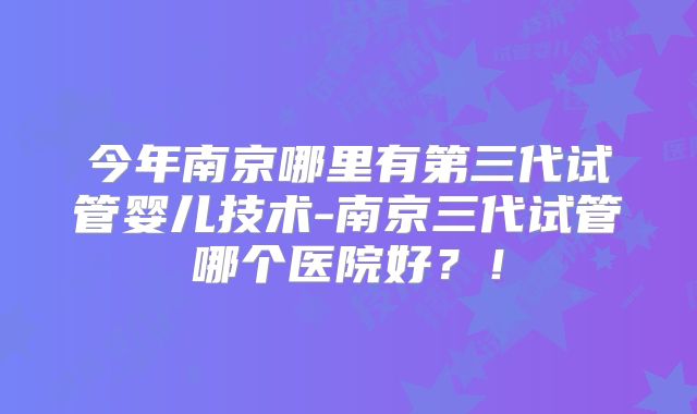 今年南京哪里有第三代试管婴儿技术-南京三代试管哪个医院好？！