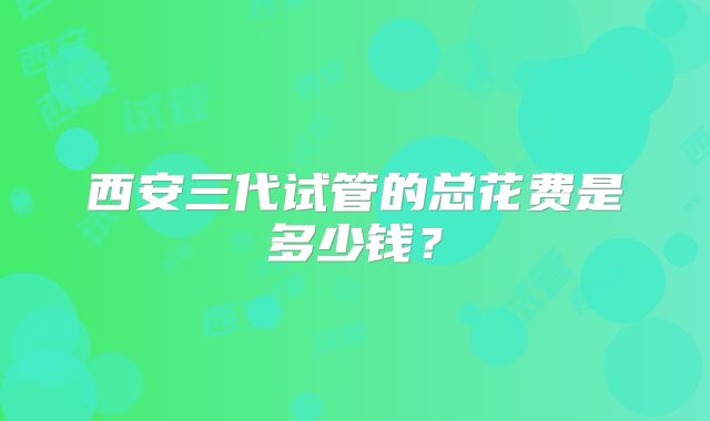 西安三代试管的总花费是多少钱？