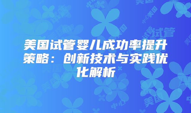 美国试管婴儿成功率提升策略:创新技术与实践优化解析