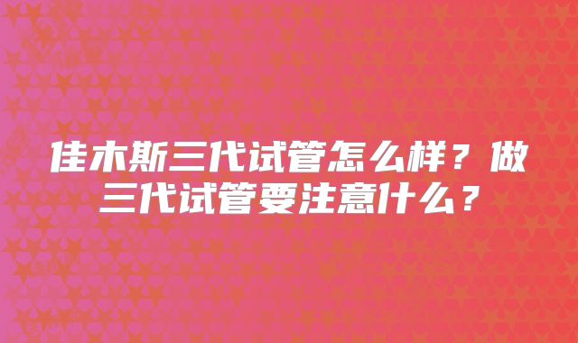 佳木斯三代试管怎么样？做三代试管要注意什么？