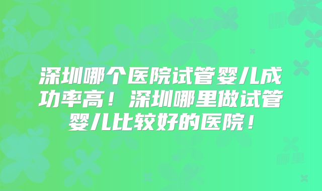 深圳哪个医院试管婴儿成功率高!深圳哪里做试管婴儿比较好的医院!