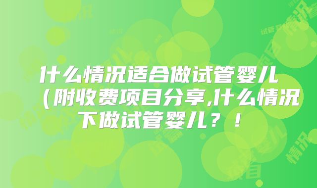 什么情况适合做试管婴儿（附收费项目分享,什么情况下做试管婴儿？！