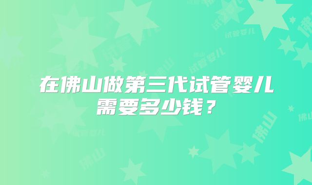 在佛山做第三代试管婴儿需要多少钱？