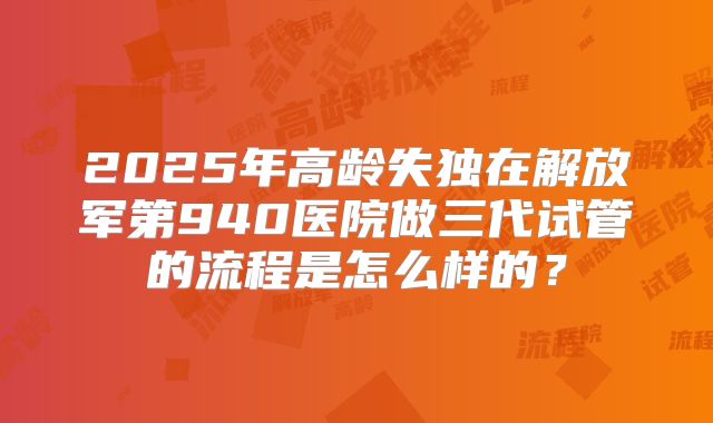 2025年高龄失独在解放军第940医院做三代试管的流程是怎么样的？