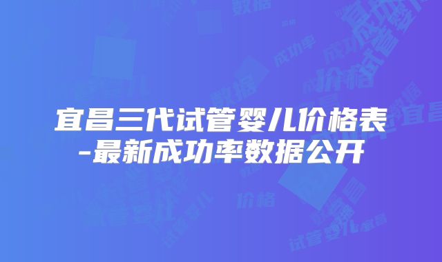 宜昌三代试管婴儿价格表-最新成功率数据公开