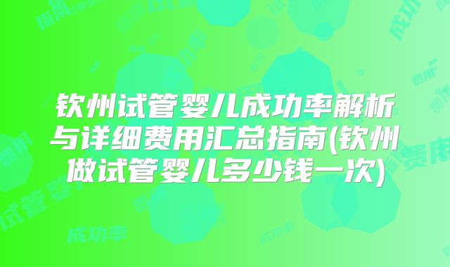 钦州试管婴儿成功率解析与详细费用汇总指南(钦州做试管婴儿多少钱一次)