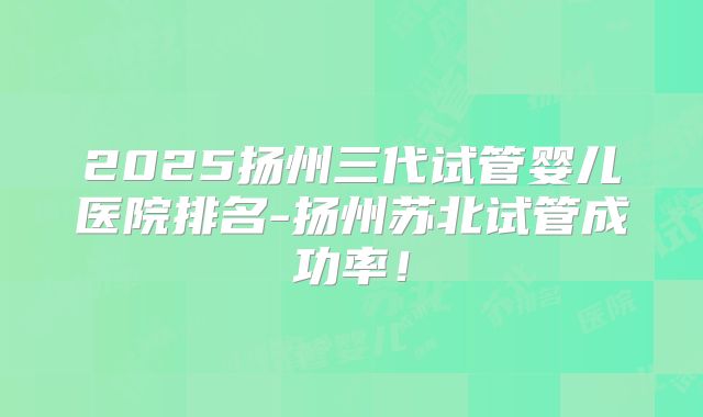 2025扬州三代试管婴儿医院排名-扬州苏北试管成功率！