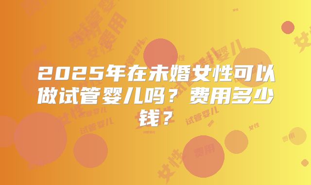 2025年在未婚女性可以做试管婴儿吗？费用多少钱？