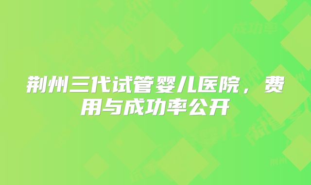 荆州三代试管婴儿医院，费用与成功率公开