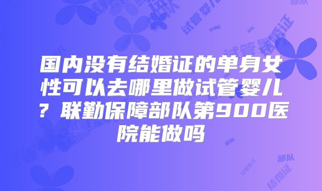 国内没有结婚证的单身女性可以去哪里做试管婴儿？联勤保障部队第900医院能做吗