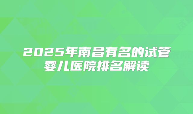 2025年南昌有名的试管婴儿医院排名解读
