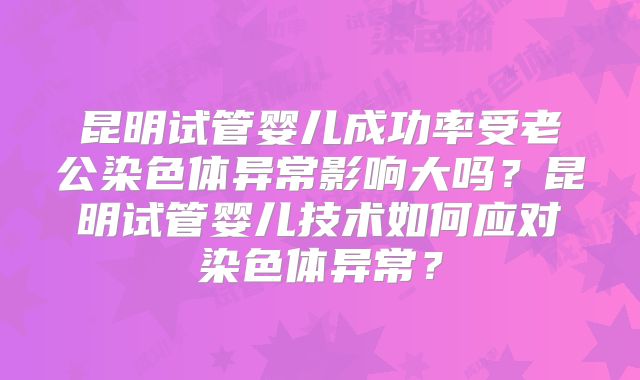 昆明试管婴儿成功率受老公染色体异常影响大吗?昆明试管婴儿技术如何应对染色体异常?