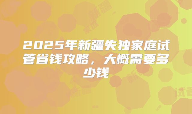 2025年新疆失独家庭试管省钱攻略，大概需要多少钱