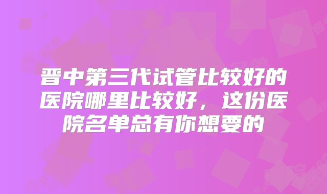 晋中第三代试管比较好的医院哪里比较好，这份医院名单总有你想要的