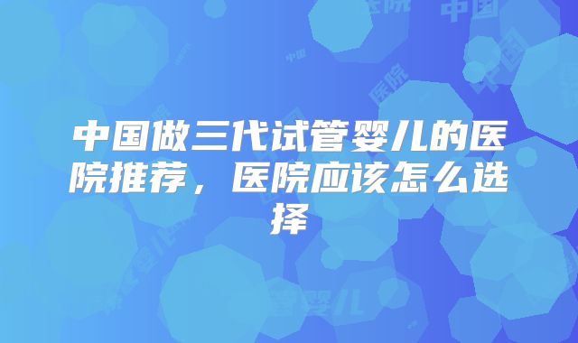中国做三代试管婴儿的医院推荐,医院应该怎么选择