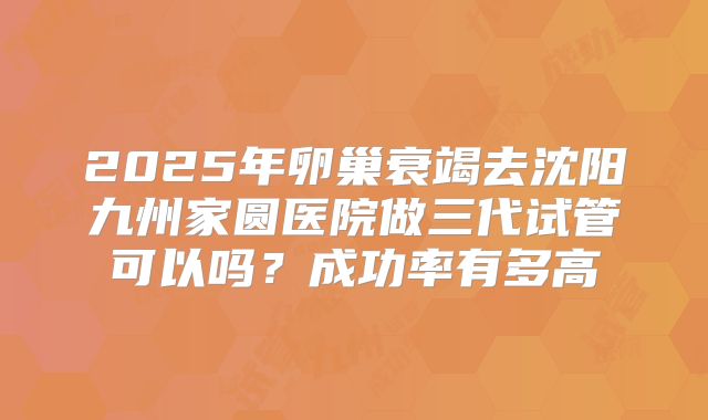 2025年卵巢衰竭去沈阳九州家圆医院做三代试管可以吗？成功率有多高
