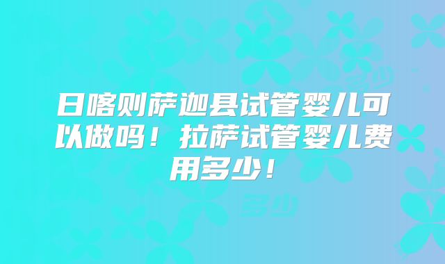 日喀则萨迦县试管婴儿可以做吗！拉萨试管婴儿费用多少！
