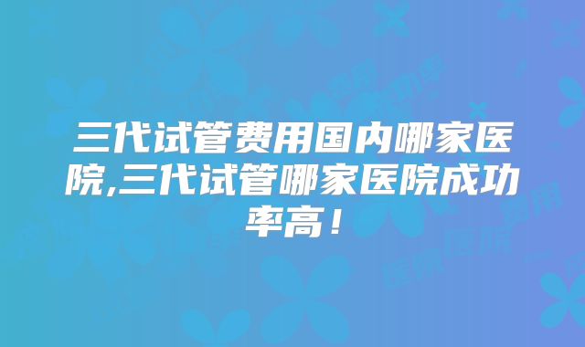 三代试管费用国内哪家医院,三代试管哪家医院成功率高!