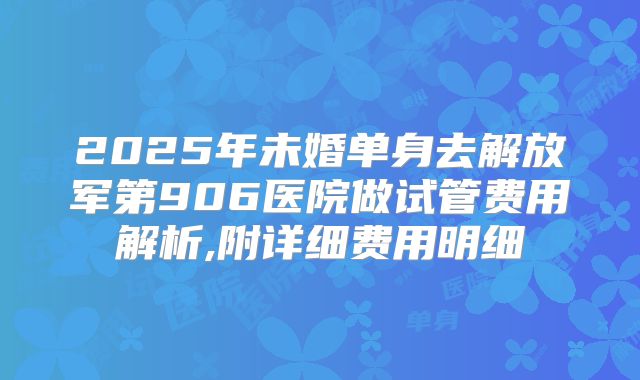 2025年未婚单身去解放军第906医院做试管费用解析,附详细费用明细