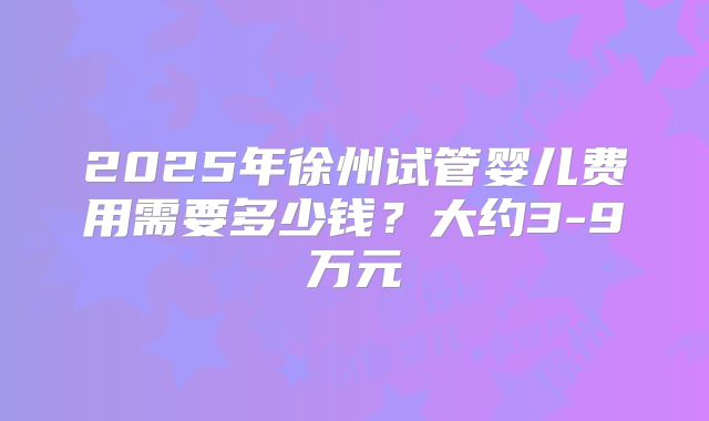 2025年徐州试管婴儿费用需要多少钱?大约3-9万元