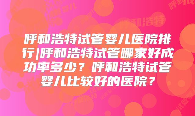 呼和浩特试管婴儿医院排行|呼和浩特试管哪家好成功率多少?呼和浩特试管婴儿比较好的医院?