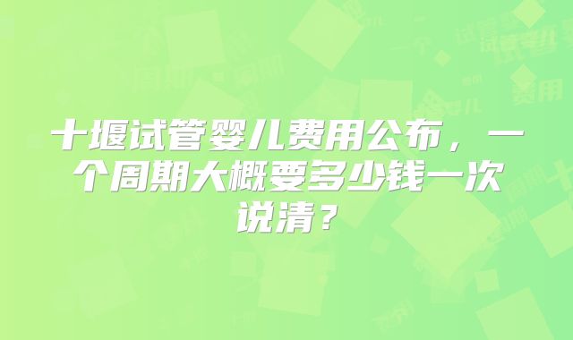 十堰试管婴儿费用公布，一个周期大概要多少钱一次说清？