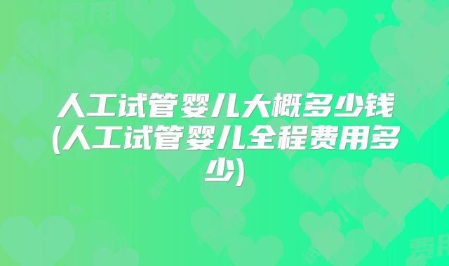 人工试管婴儿大概多少钱(人工试管婴儿全程费用多少)